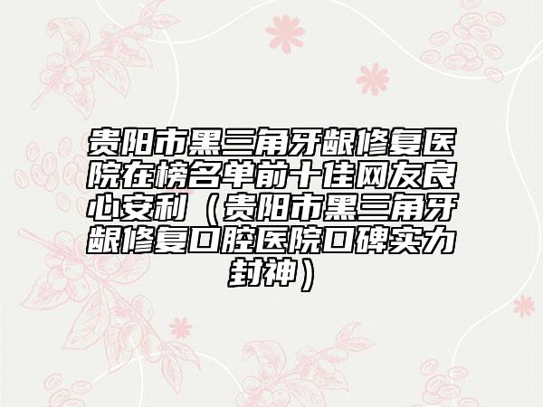 贵阳市黑三角牙龈修复医院在榜名单前十佳网友良心安利（贵阳市黑三角牙龈修复口腔医院口碑实力封神）