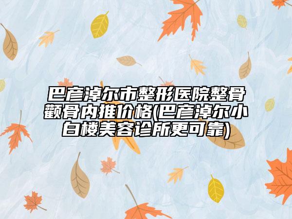 巴彦淖尔市整形医院整骨颧骨内推价格(巴彦淖尔小白楼美容诊所更可靠)