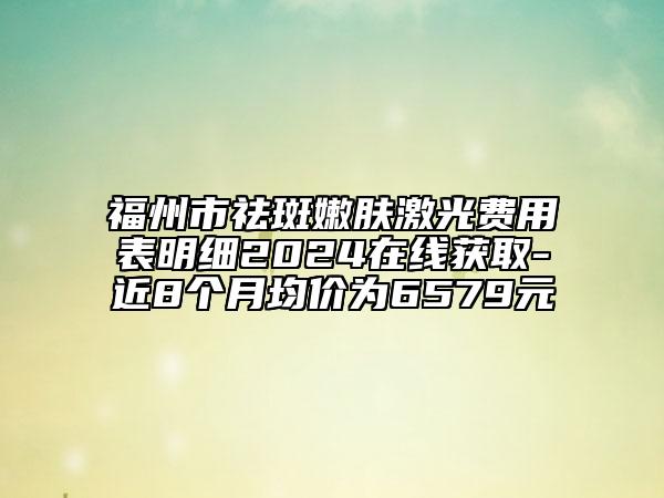 福州市祛斑嫩肤激光费用表明细2024在线获取-近8个月均价为6579元