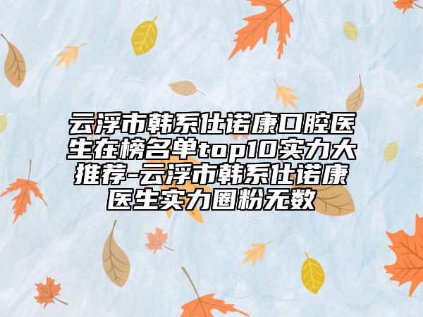 云浮市韩系仕诺康口腔医生在榜名单top10实力大推荐-云浮市韩系仕诺康医生实力圈粉无数