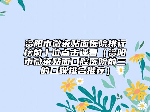 资阳市微瓷贴面医院排行榜前十位点击速看（资阳市微瓷贴面口腔医院前三的口碑排名推荐）