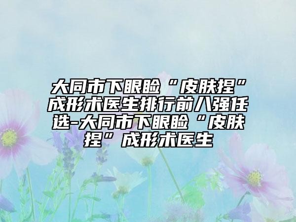 大同市下眼睑“皮肤捏”成形术医生排行前八强任选-大同市下眼睑“皮肤捏”成形术医生