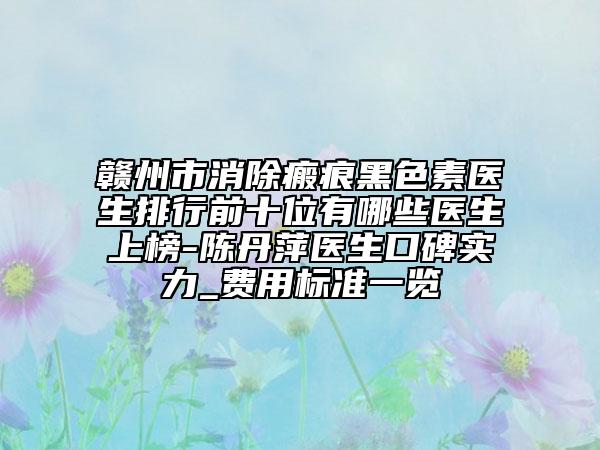 赣州市消除瘢痕黑色素医生排行前十位有哪些医生上榜-陈丹萍医生口碑实力_费用标准一览