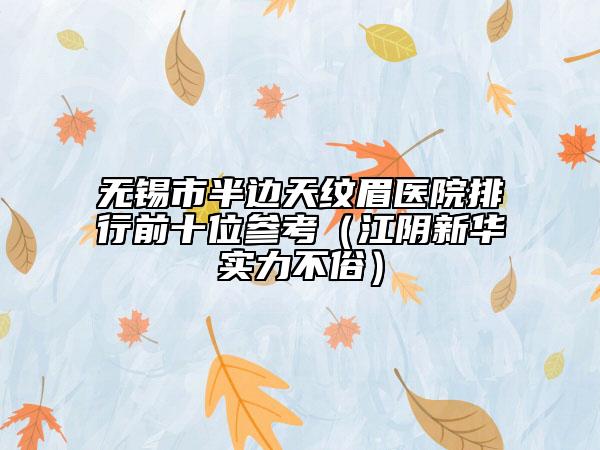 无锡市半边天纹眉医院排行前十位参考（江阴新华实力不俗）