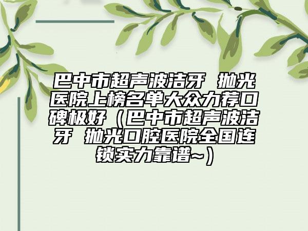 巴中市超声波洁牙 抛光医院上榜名单大众力荐口碑极好（巴中市超声波洁牙 抛光口腔医院全国连锁实力靠谱~）