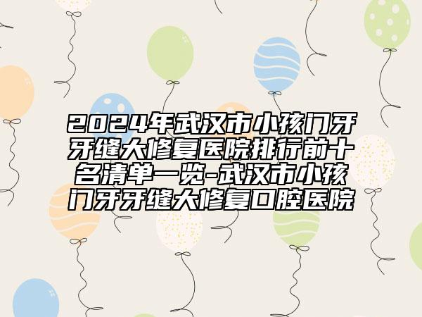 2024年武汉市小孩门牙牙缝大修复医院排行前十名清单一览-武汉市小孩门牙牙缝大修复口腔医院