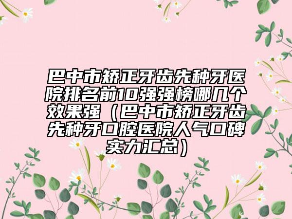 巴中市矫正牙齿先种牙医院排名前10强强榜哪几个效果强（巴中市矫正牙齿先种牙口腔医院人气口碑实力汇总）