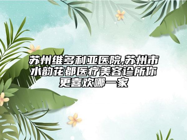 苏州维多利亚医院,苏州市水韵花都医疗美容诊所你更喜欢哪一家