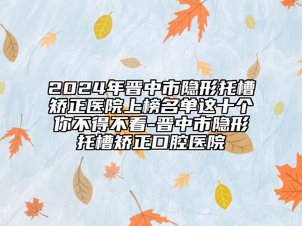 2024年晋中市隐形托槽矫正医院上榜名单这十个你不得不看-晋中市隐形托槽矫正口腔医院