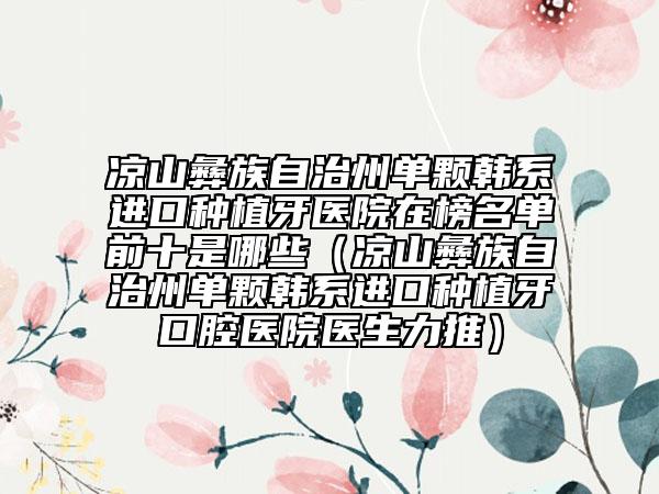 凉山彝族自治州单颗韩系进口种植牙医院在榜名单前十是哪些（凉山彝族自治州单颗韩系进口种植牙口腔医院医生力推）