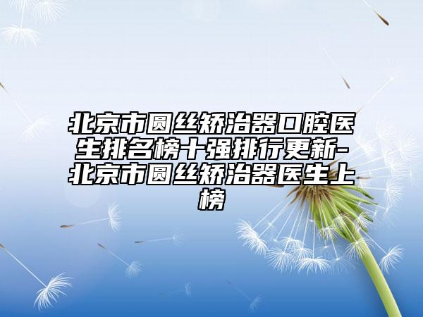 北京市圆丝矫治器口腔医生排名榜十强排行更新-北京市圆丝矫治器医生上榜