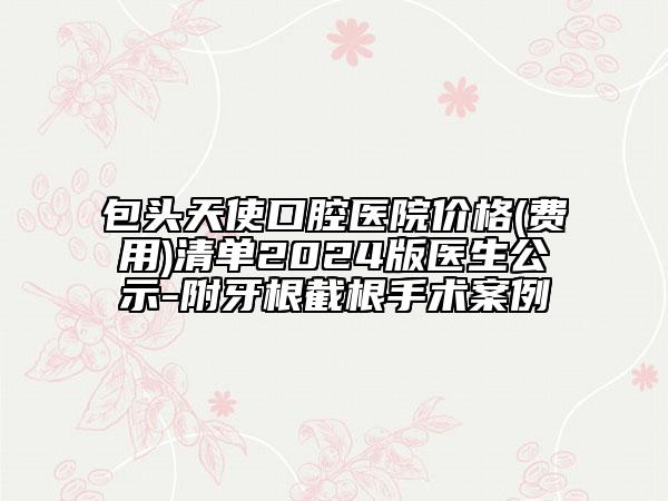 包头天使口腔医院价格(费用)清单2024版医生公示-附牙根截根手术案例