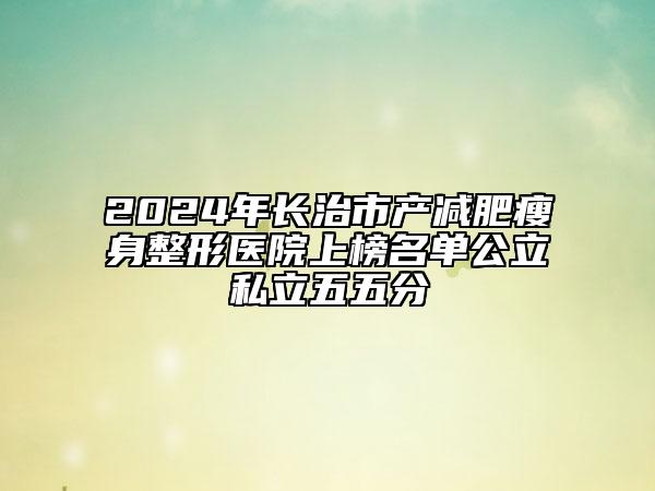 2024年长治市产减肥瘦身整形医院上榜名单公立私立五五分