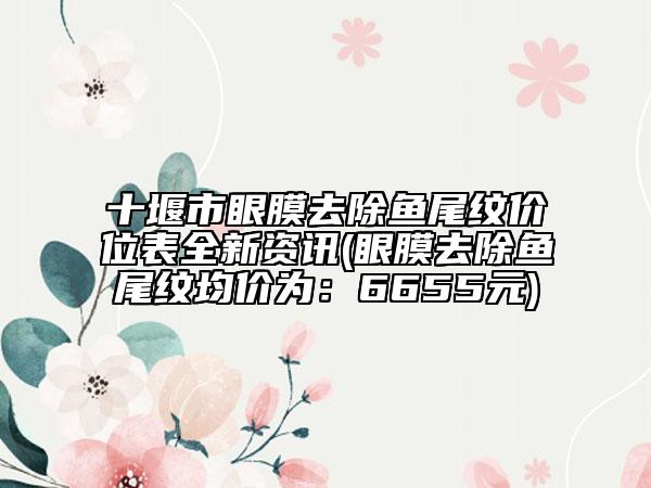 十堰市眼膜去除鱼尾纹价位表全新资讯(眼膜去除鱼尾纹均价为：6655元)