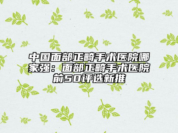 中国面部正畸手术医院哪家强：面部正畸手术医院前50评选新推