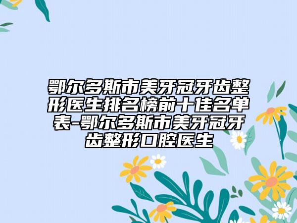 鄂尔多斯市美牙冠牙齿整形医生排名榜前十佳名单表-鄂尔多斯市美牙冠牙齿整形口腔医生