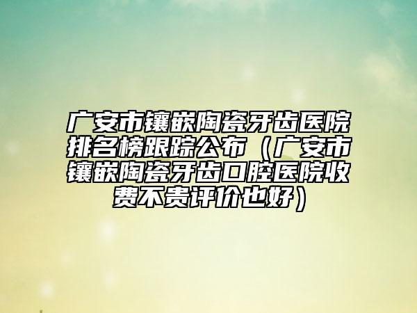 广安市镶嵌陶瓷牙齿医院排名榜跟踪公布（广安市镶嵌陶瓷牙齿口腔医院收费不贵评价也好）