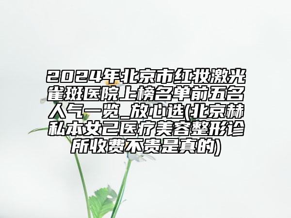 2024年北京市红妆激光雀斑医院上榜名单前五名人气一览_放心选(北京赫私本女己医疗美容整形诊所收费不贵是真的)