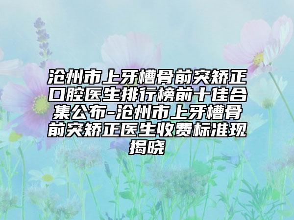 沧州市上牙槽骨前突矫正口腔医生排行榜前十佳合集公布-沧州市上牙槽骨前突矫正医生收费标准现揭晓