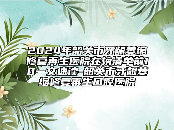 2024年韶关市牙龈萎缩修复再生医院在榜清单前10一文速读-韶关市牙龈萎缩修复再生口腔医院