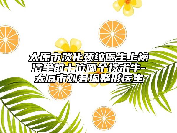 太原市淡化颈纹医生上榜清单前十位哪个技术牛-太原市刘君瑜整形医生