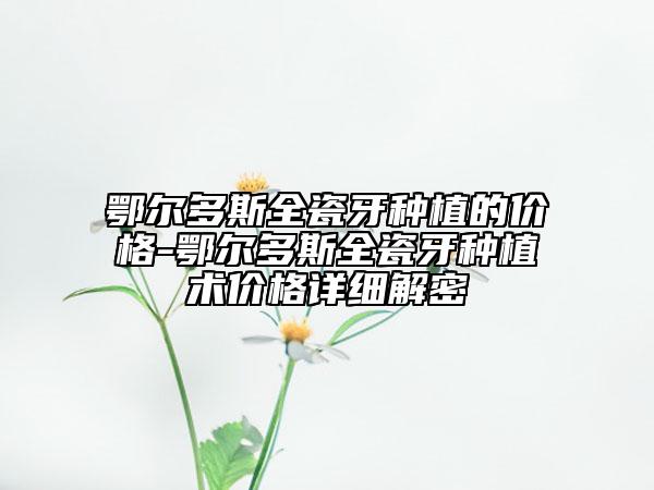 鄂尔多斯全瓷牙种植的价格-鄂尔多斯全瓷牙种植术价格详细解密