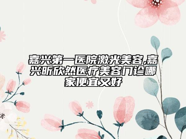 嘉兴第一医院激光美容,嘉兴昕欣然医疗美容门诊哪家便宜又好