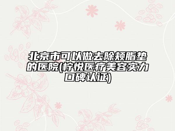 北京市可以做去除颊脂垫的医院(柠悦医疗美容实力口碑认证)