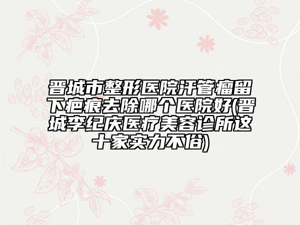 晋城市整形医院汗管瘤留下疤痕去除哪个医院好(晋城李纪庆医疗美容诊所这十家实力不俗)