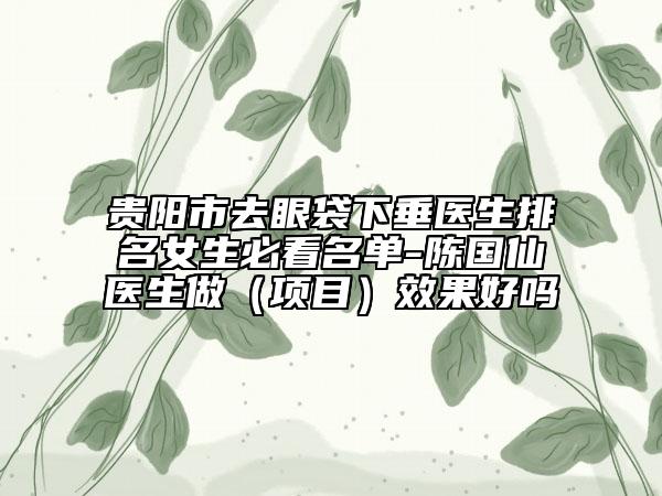 贵阳市去眼袋下垂医生排名女生必看名单-陈国仙医生做（项目）效果好吗