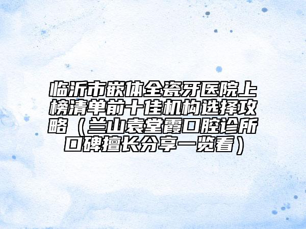 临沂市嵌体全瓷牙医院上榜清单前十佳机构选择攻略（兰山袁堂霞口腔诊所口碑擅长分享一览看）