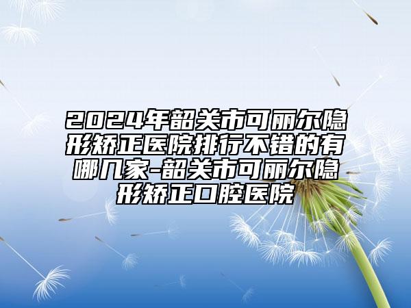 2024年韶关市可丽尔隐形矫正医院排行不错的有哪几家-韶关市可丽尔隐形矫正口腔医院