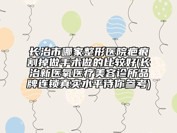 长治市哪家整形医院疤痕割掉做手术做的比较好(长治新医氧医疗美容诊所品牌连锁真实水平待你参考)