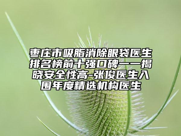 枣庄市吸脂消除眼袋医生排名榜前十强口碑一一揭晓安全性高-张俊医生入围年度精选机构医生