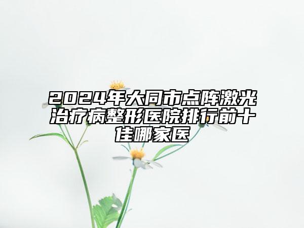 2024年大同市点阵激光治疗病整形医院排行前十佳哪家医