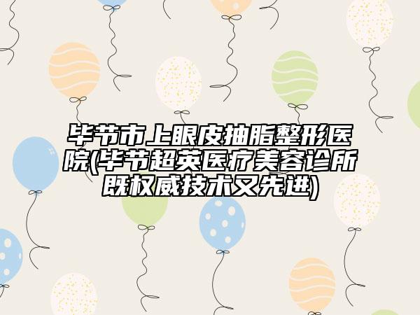 毕节市上眼皮抽脂整形医院(毕节超英医疗美容诊所既权威技术又先进)