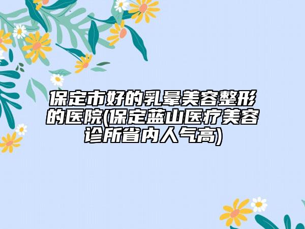 保定市好的乳晕美容整形的医院(保定蓝山医疗美容诊所省内人气高)