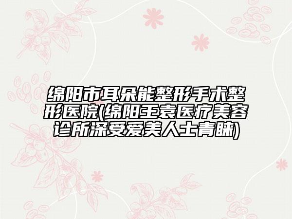 绵阳市耳朵能整形手术整形医院(绵阳王袁医疗美容诊所深受爱美人士青睐)