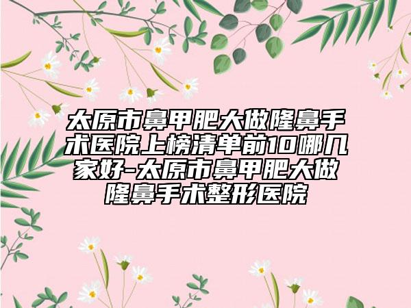 太原市鼻甲肥大做隆鼻手术医院上榜清单前10哪几家好-太原市鼻甲肥大做隆鼻手术整形医院