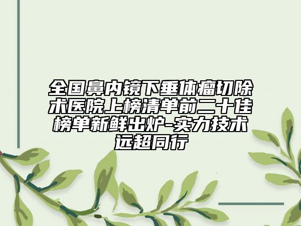 全国鼻内镜下垂体瘤切除术医院上榜清单前二十佳榜单新鲜出炉-实力技术远超同行