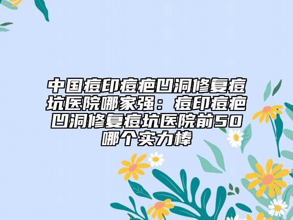 中国痘印痘疤凹洞修复痘坑医院哪家强：痘印痘疤凹洞修复痘坑医院前50哪个实力棒