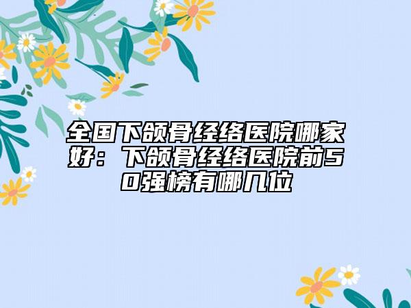 全国下颌骨经络医院哪家好：下颌骨经络医院前50强榜有哪几位