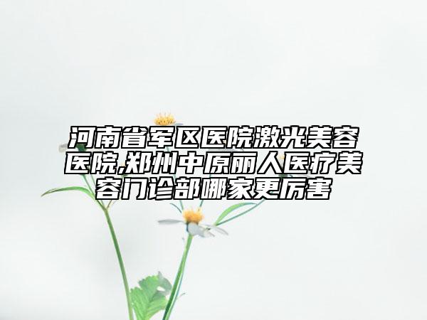 河南省军区医院激光美容医院,郑州中原丽人医疗美容门诊部哪家更厉害