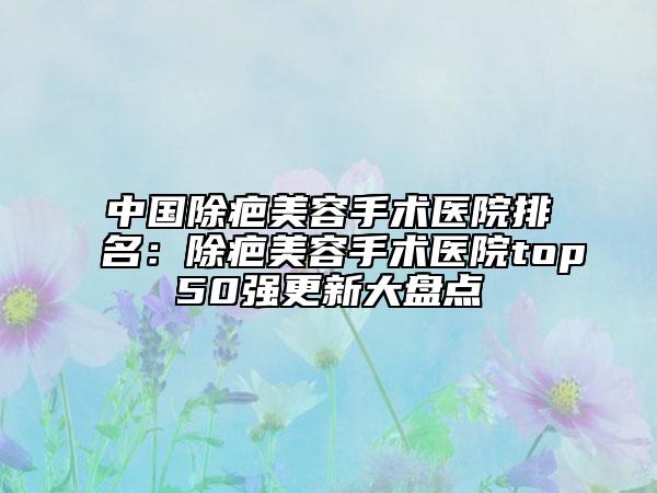 中国除疤美容手术医院排名：除疤美容手术医院top50强更新大盘点