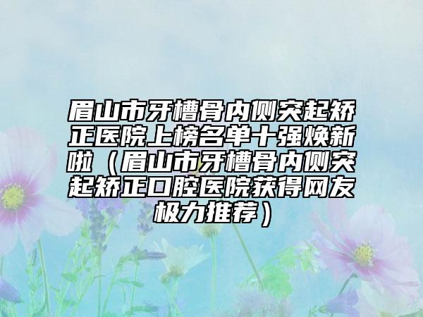 眉山市牙槽骨内侧突起矫正医院上榜名单十强焕新啦（眉山市牙槽骨内侧突起矫正口腔医院获得网友极力推荐）