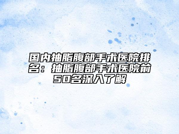 国内抽脂腹部手术医院排名：抽脂腹部手术医院前50名深入了解