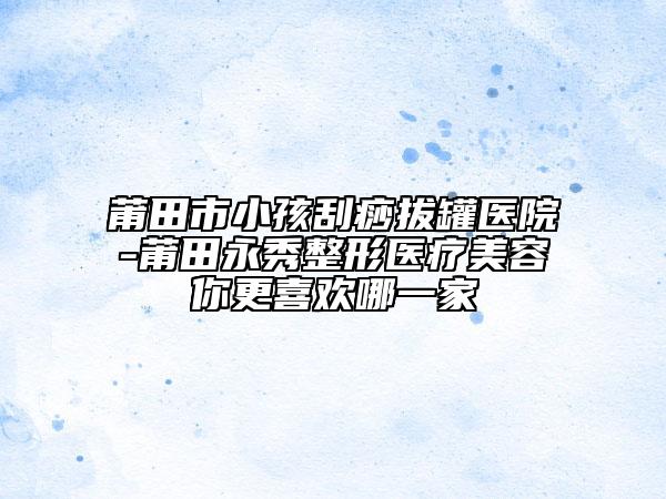 莆田市小孩刮痧拔罐医院-莆田永秀整形医疗美容你更喜欢哪一家