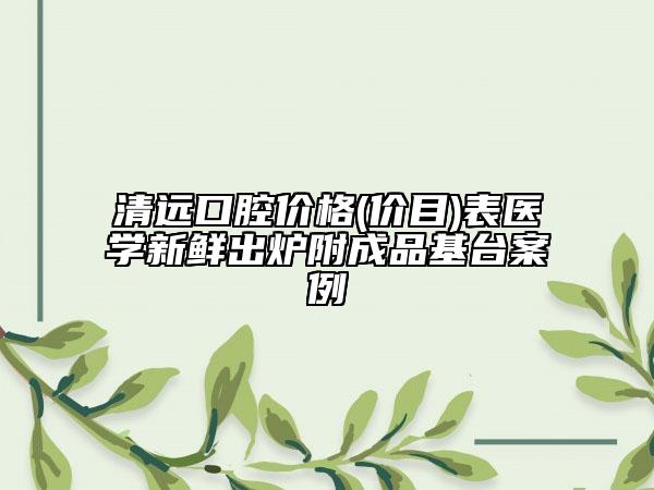 清远口腔价格(价目)表医学新鲜出炉附成品基台案例