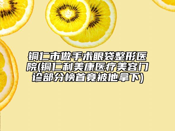 铜仁市做手术眼袋整形医院(铜仁利美康医疗美容门诊部分榜首竟被他拿下)