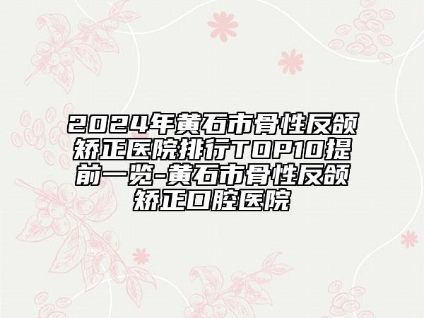 2024年黄石市骨性反颌矫正医院排行TOP10提前一览-黄石市骨性反颌矫正口腔医院